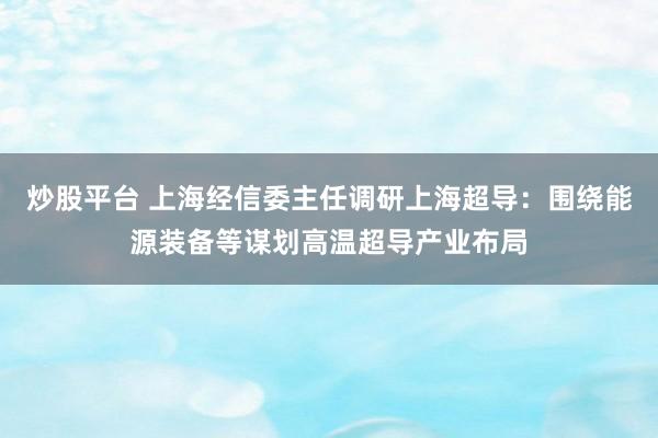 炒股平台 上海经信委主任调研上海超导：围绕能源装备等谋划高温超导产业布局
