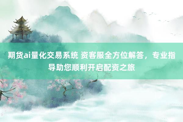 期货ai量化交易系统 资客服全方位解答，专业指导助您顺利开启配资之旅