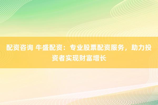 配资咨询 牛盛配资：专业股票配资服务，助力投资者实现财富增长