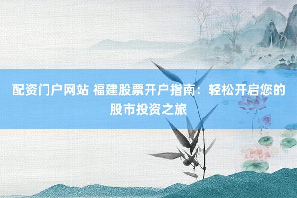配资门户网站 福建股票开户指南：轻松开启您的股市投资之旅