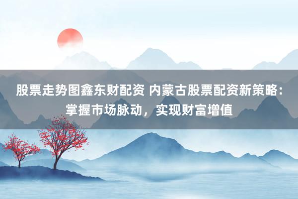股票走势图鑫东财配资 内蒙古股票配资新策略：掌握市场脉动，实现财富增值