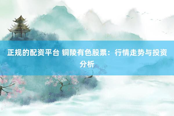 正规的配资平台 铜陵有色股票：行情走势与投资分析