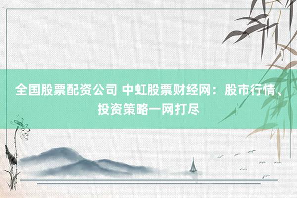 全国股票配资公司 中虹股票财经网：股市行情、投资策略一网打尽