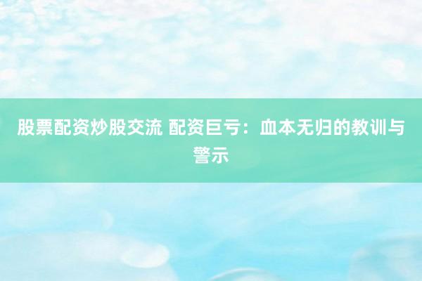 股票配资炒股交流 配资巨亏：血本无归的教训与警示