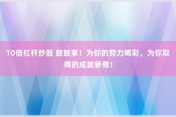 10倍杠杆炒股 鼓鼓掌！为你的努力喝彩，为你取得的成就骄傲！