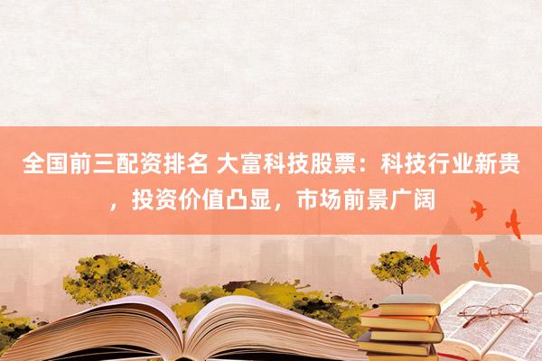 全国前三配资排名 大富科技股票：科技行业新贵，投资价值凸显，市场前景广阔