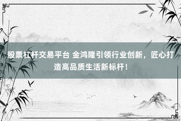 股票杠杆交易平台 金鸿隆引领行业创新，匠心打造高品质生活新标杆！