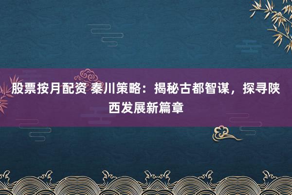 股票按月配资 秦川策略：揭秘古都智谋，探寻陕西发展新篇章