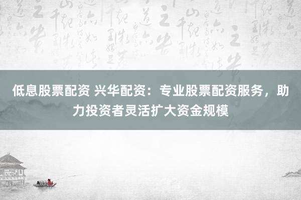 低息股票配资 兴华配资：专业股票配资服务，助力投资者灵活扩大资金规模