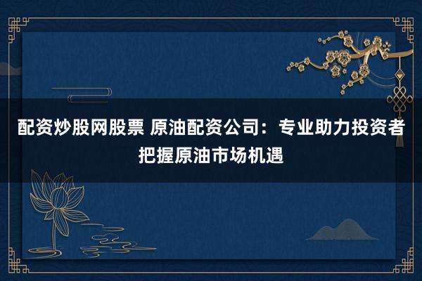 配资炒股网股票 原油配资公司：专业助力投资者把握原油市场机遇