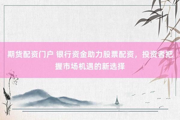 期货配资门户 银行资金助力股票配资，投资者把握市场机遇的新选择