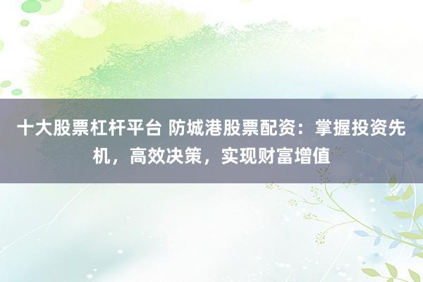 十大股票杠杆平台 防城港股票配资：掌握投资先机，高效决策，实现财富增值