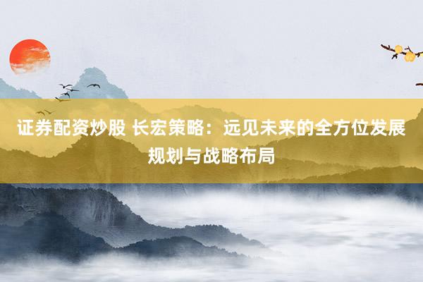 证券配资炒股 长宏策略：远见未来的全方位发展规划与战略布局