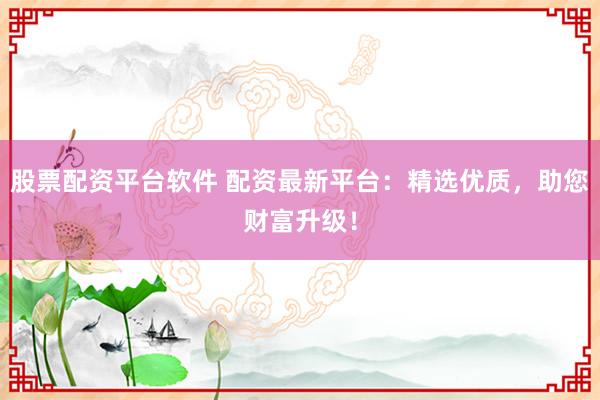 股票配资平台软件 配资最新平台：精选优质，助您财富升级！