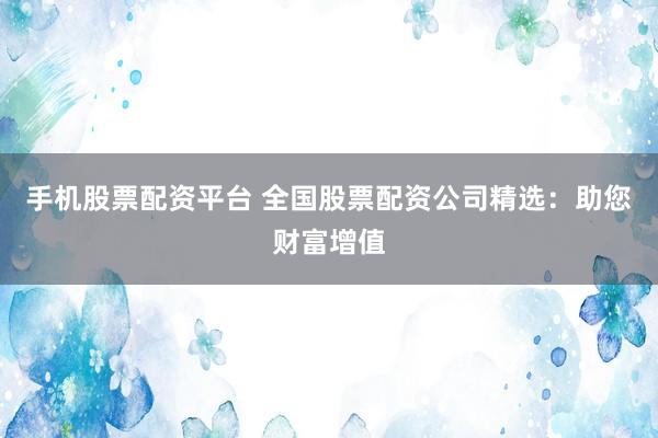 手机股票配资平台 全国股票配资公司精选：助您财富增值
