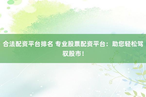 合法配资平台排名 专业股票配资平台：助您轻松驾驭股市！