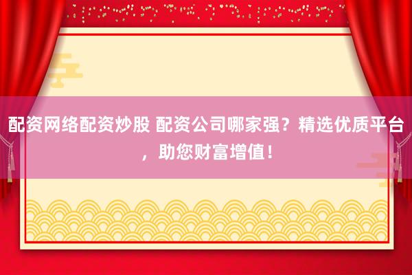 配资网络配资炒股 配资公司哪家强？精选优质平台，助您财富增值！