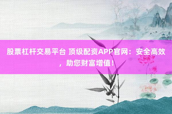 股票杠杆交易平台 顶级配资APP官网：安全高效，助您财富增值！