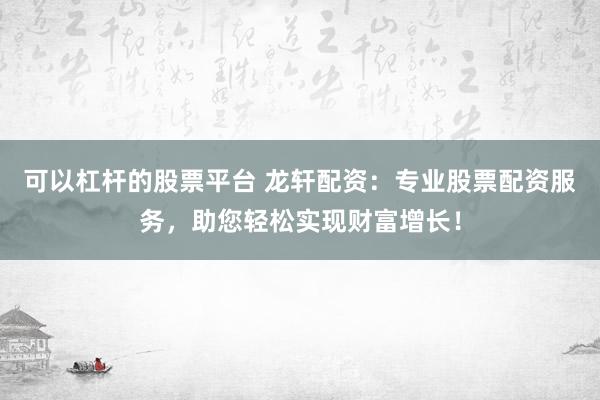 可以杠杆的股票平台 龙轩配资：专业股票配资服务，助您轻松实现财富增长！