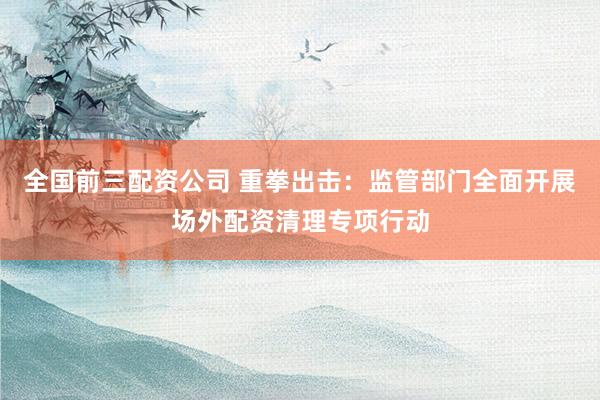 全国前三配资公司 重拳出击：监管部门全面开展场外配资清理专项行动