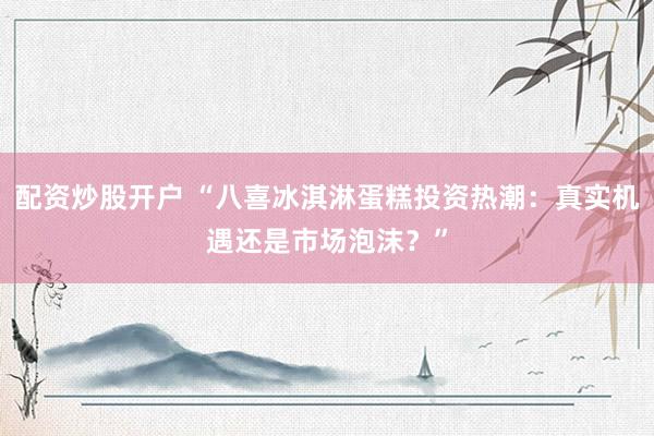 配资炒股开户 “八喜冰淇淋蛋糕投资热潮：真实机遇还是市场泡沫？”