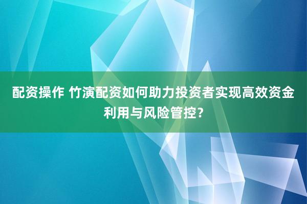 配资操作 竹演配资如何助力投资者实现高效资金利用与风险管控？
