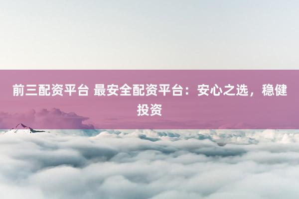 前三配资平台 最安全配资平台：安心之选，稳健投资