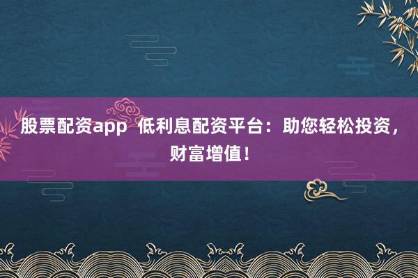 股票配资app  低利息配资平台：助您轻松投资，财富增值！