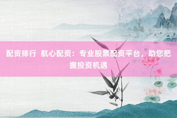 配资排行  航心配资：专业股票配资平台，助您把握投资机遇