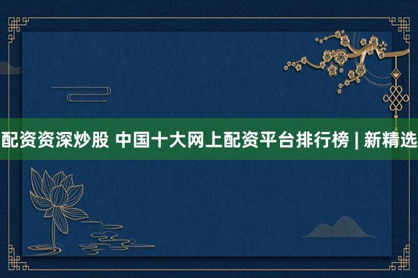 配资资深炒股 中国十大网上配资平台排行榜 | 新精选