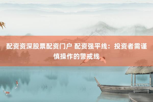 配资资深股票配资门户 配资强平线：投资者需谨慎操作的警戒线