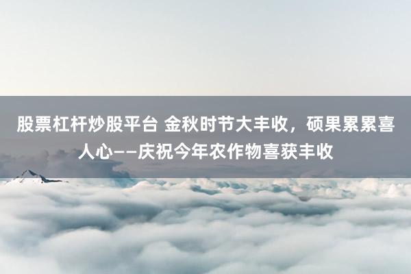 股票杠杆炒股平台 金秋时节大丰收，硕果累累喜人心——庆祝今年农作物喜获丰收