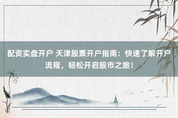 配资实盘开户 天津股票开户指南：快速了解开户流程，轻松开启股市之旅！