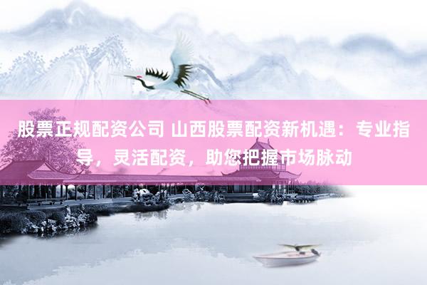 股票正规配资公司 山西股票配资新机遇：专业指导，灵活配资，助您把握市场脉动
