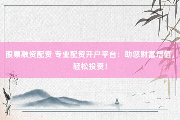 股票融资配资 专业配资开户平台：助您财富增值，轻松投资！