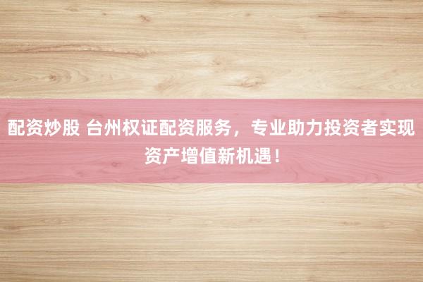 配资炒股 台州权证配资服务，专业助力投资者实现资产增值新机遇！