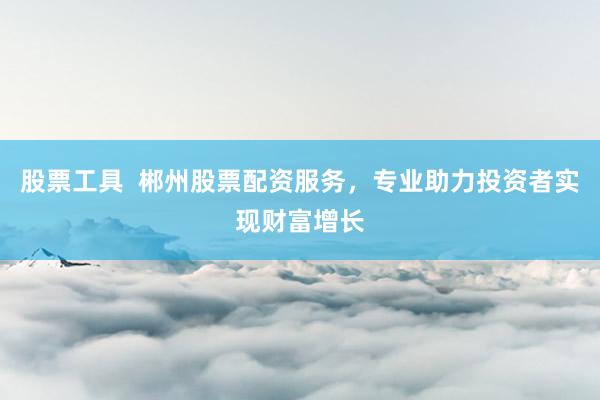 股票工具  郴州股票配资服务，专业助力投资者实现财富增长