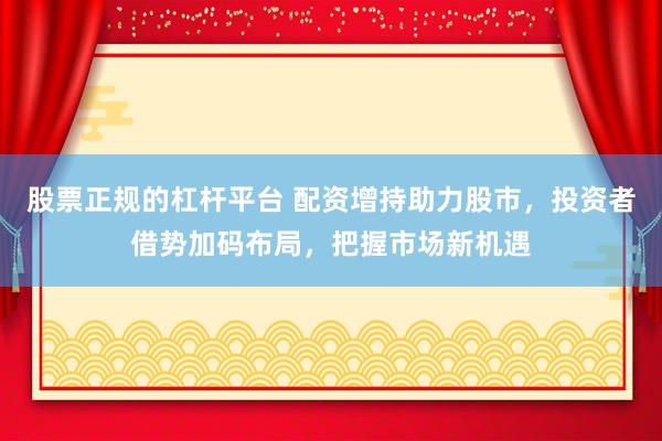 股票正规的杠杆平台 配资增持助力股市，投资者借势加码布局，把握市场新机遇