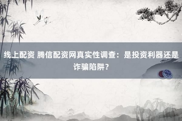 线上配资 腾信配资网真实性调查：是投资利器还是诈骗陷阱？