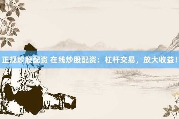 正规炒股配资 在线炒股配资：杠杆交易，放大收益！