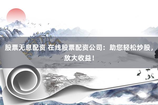 股票无息配资 在线股票配资公司：助您轻松炒股，放大收益！