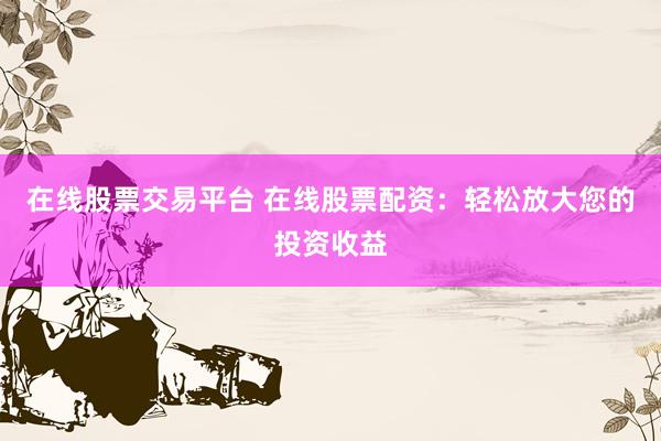 在线股票交易平台 在线股票配资：轻松放大您的投资收益