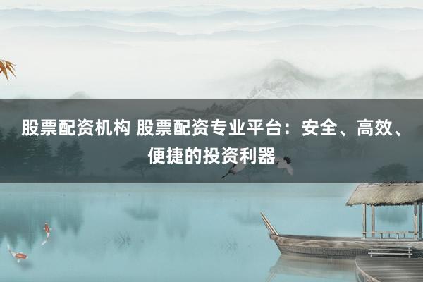 股票配资机构 股票配资专业平台：安全、高效、便捷的投资利器