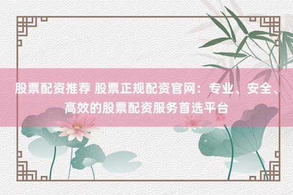 股票配资推荐 股票正规配资官网：专业、安全、高效的股票配资服务首选平台
