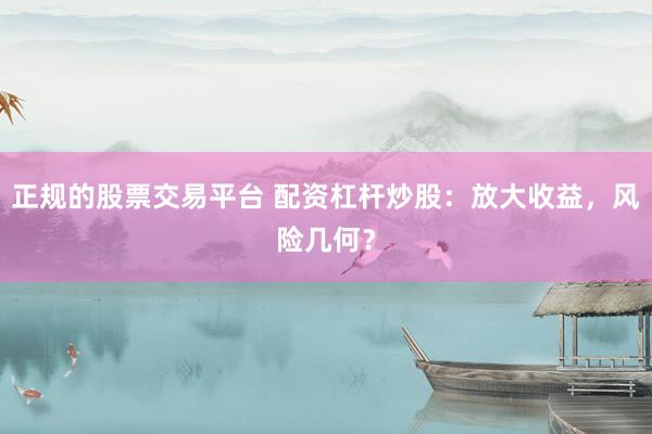 正规的股票交易平台 配资杠杆炒股：放大收益，风险几何？