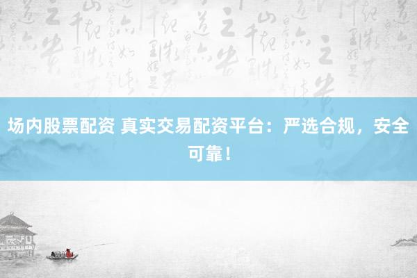 场内股票配资 真实交易配资平台：严选合规，安全可靠！