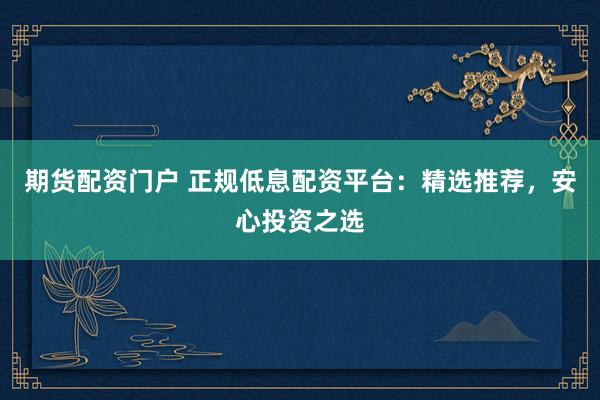 期货配资门户 正规低息配资平台：精选推荐，安心投资之选