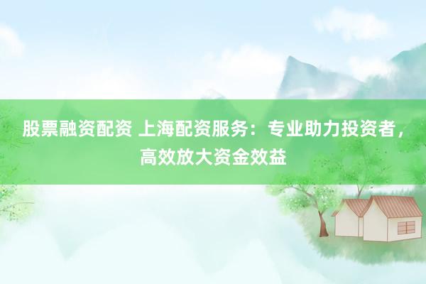 股票融资配资 上海配资服务：专业助力投资者，高效放大资金效益