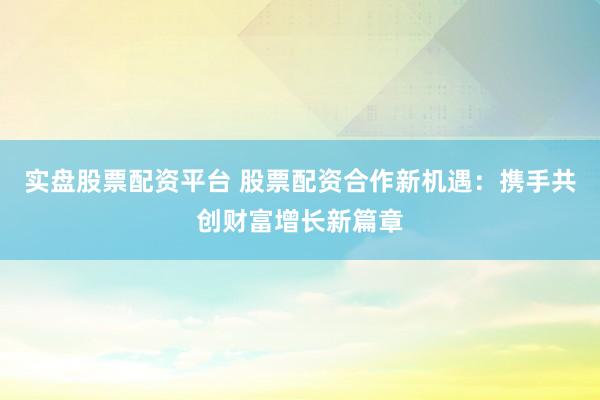 实盘股票配资平台 股票配资合作新机遇：携手共创财富增长新篇章