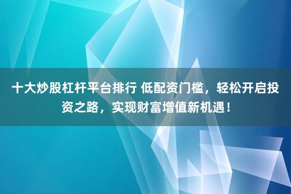十大炒股杠杆平台排行 低配资门槛，轻松开启投资之路，实现财富增值新机遇！